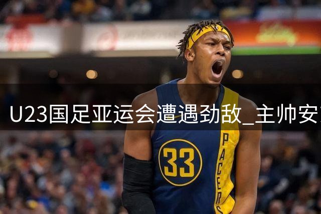 U23国足亚运会遭遇劲敌 主帅安东尼奥备战策略曝光